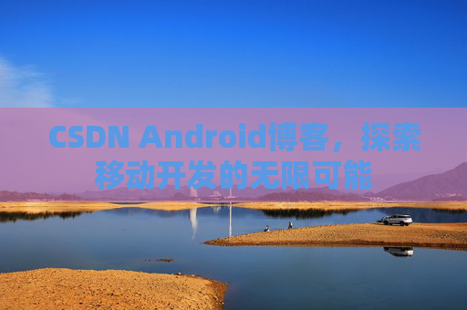 CSDN Android博客,探索移动开发的无限可能 CSDN Android博客,探索移动开发的无限可能